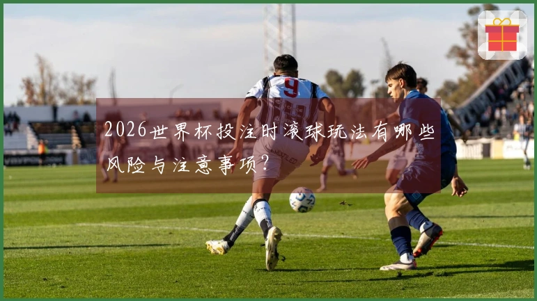 2026世界杯投注时滚球玩法有哪些风险与注意事项？