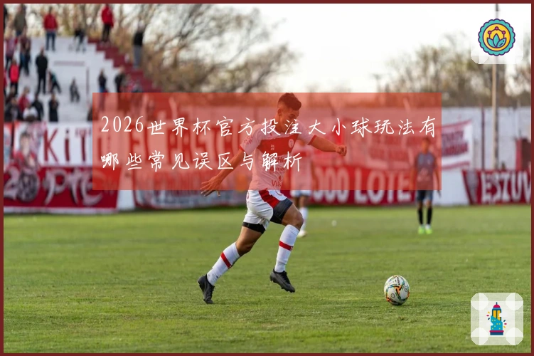 2026世界杯官方投注大小球玩法有哪些常见误区与解析